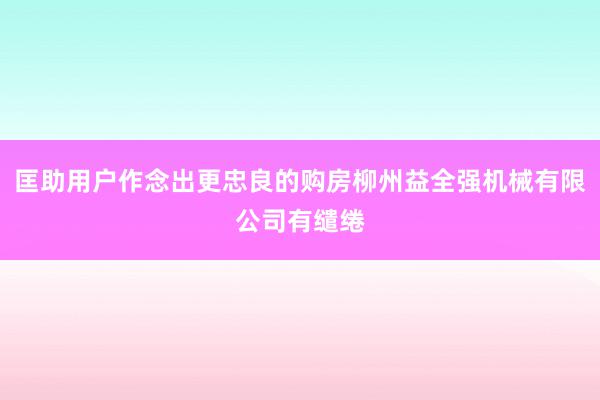 匡助用户作念出更忠良的购房柳州益全强机械有限公司有缱绻