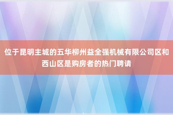 位于昆明主城的五华柳州益全强机械有限公司区和西山区是购房者的热门聘请
