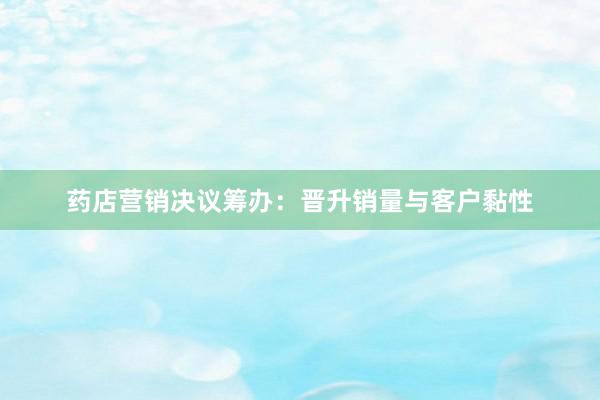 药店营销决议筹办：晋升销量与客户黏性